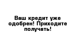 Ваш кредит уже одобрен! Приходите получать!